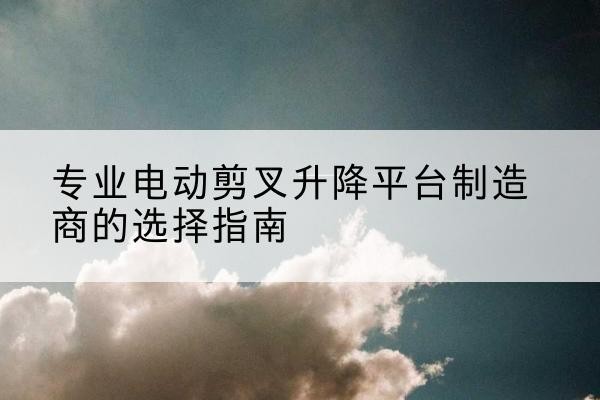 修武电动剪叉升降平台厂家-专业电动剪叉升降平台制造商的选择指南