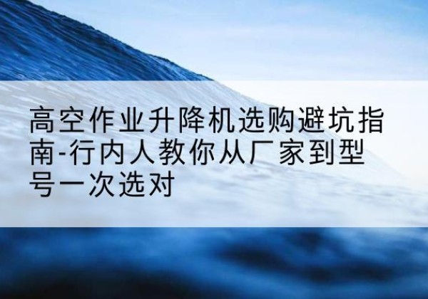 修武升降平台厂家-高空作业升降机选购避坑指南-行内人教你从厂家到型号一次选对