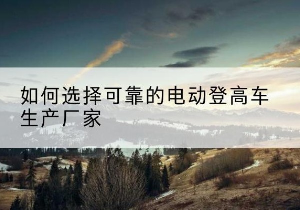 修武电动登高车厂家-如何选择可靠的电动登高车生产厂家