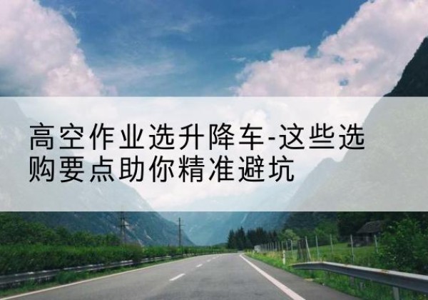 修武升降车厂家-高空作业选升降车-这些选购要点助你*避坑