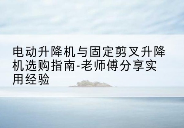 修武电动升降机怎么选-电动升降机与固定剪叉升降机选购指南-老师傅分享实用经验