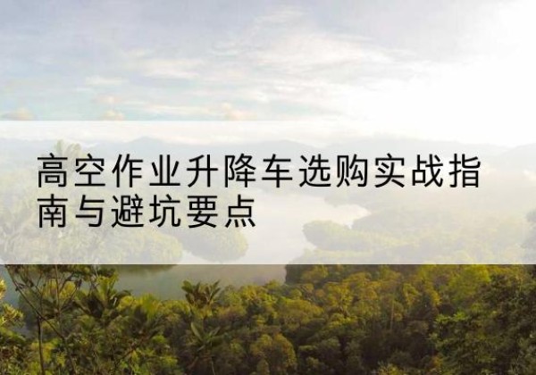 修武升降车怎么选-高空作业升降车选购实战指南与避坑要点