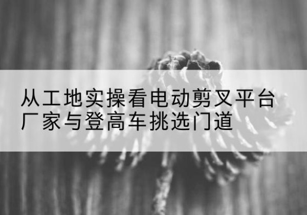 修武电动剪叉升降平台厂家-从工地实操看电动剪叉平台厂家与登高车挑选门道