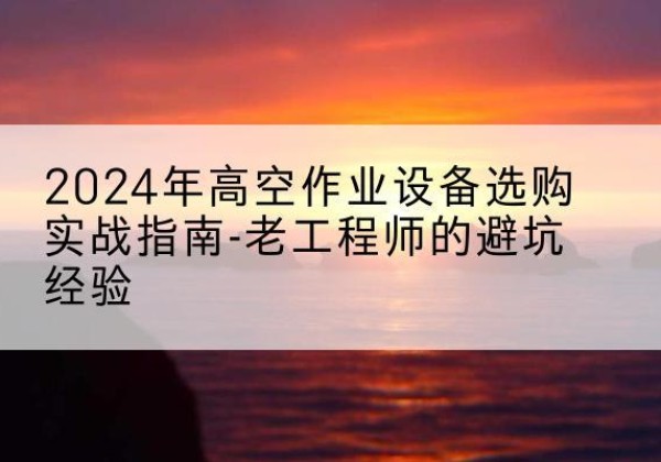 修武高空作业升降机厂家推荐-2024年高空作业设备选购实战指南-老工程师的避坑经验