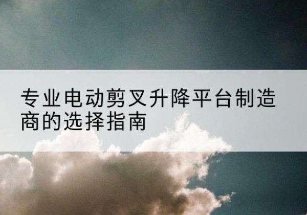 修武电动剪叉升降平台厂家-专业电动剪叉升降平台制造商的选择指南